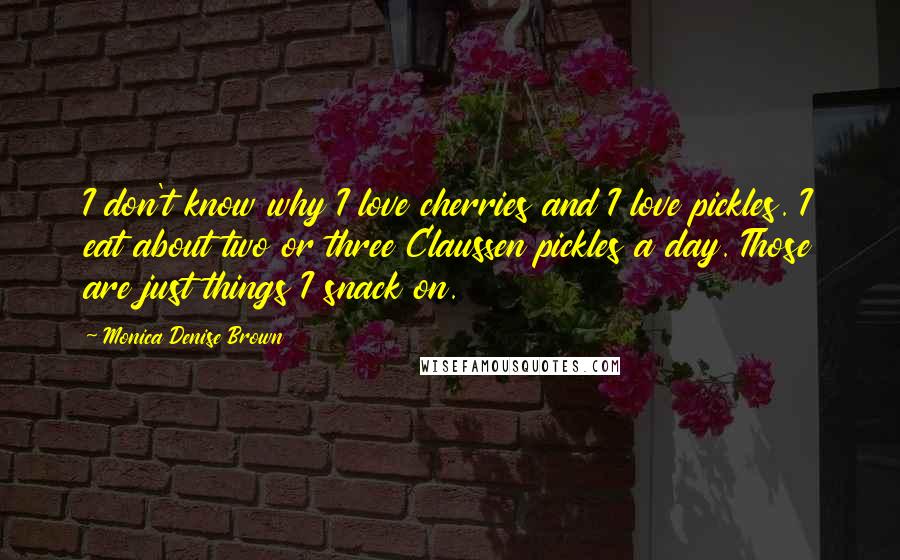 Monica Denise Brown Quotes: I don't know why I love cherries and I love pickles. I eat about two or three Claussen pickles a day. Those are just things I snack on.