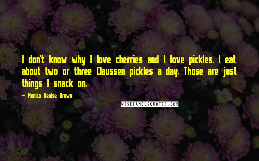Monica Denise Brown Quotes: I don't know why I love cherries and I love pickles. I eat about two or three Claussen pickles a day. Those are just things I snack on.