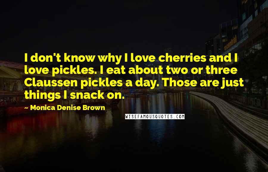 Monica Denise Brown Quotes: I don't know why I love cherries and I love pickles. I eat about two or three Claussen pickles a day. Those are just things I snack on.