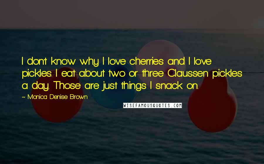 Monica Denise Brown Quotes: I don't know why I love cherries and I love pickles. I eat about two or three Claussen pickles a day. Those are just things I snack on.