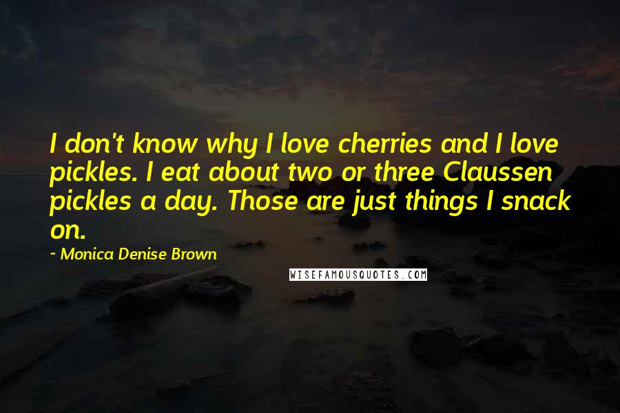 Monica Denise Brown Quotes: I don't know why I love cherries and I love pickles. I eat about two or three Claussen pickles a day. Those are just things I snack on.