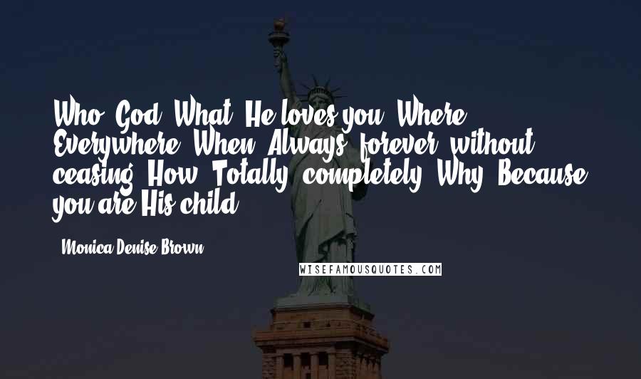 Monica Denise Brown Quotes: Who? God. What? He loves you. Where? Everywhere. When? Always, forever, without ceasing. How? Totally, completely. Why? Because you are His child!