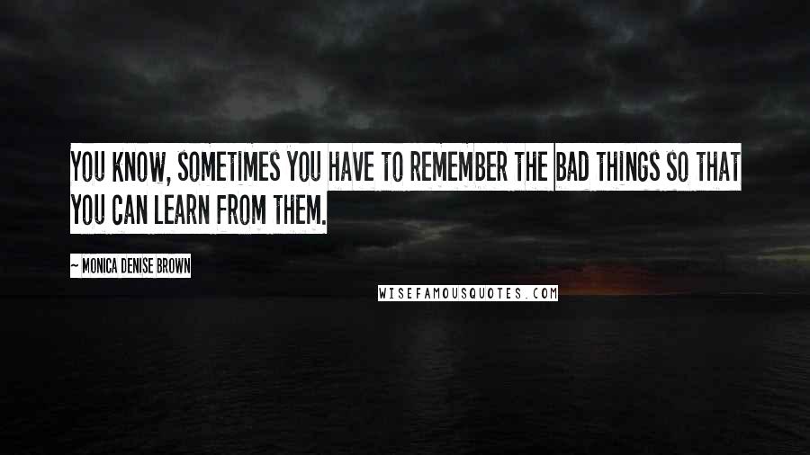 Monica Denise Brown Quotes: You know, sometimes you have to remember the bad things so that you can learn from them.