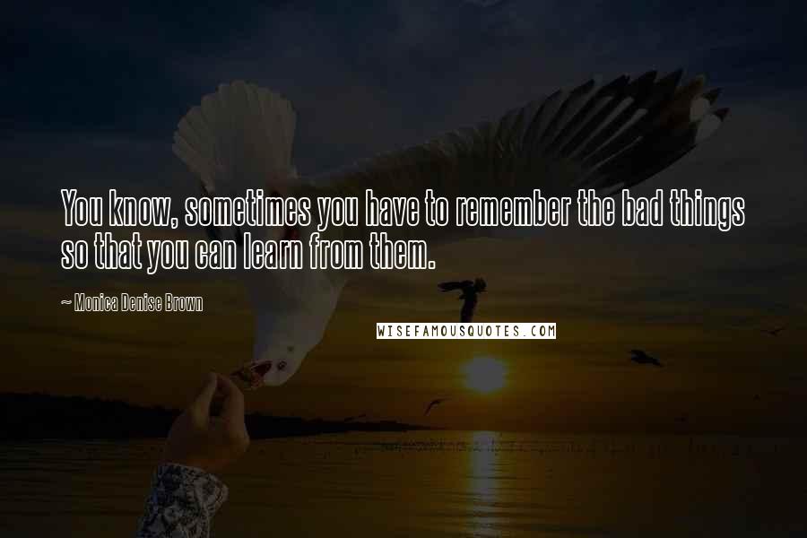 Monica Denise Brown Quotes: You know, sometimes you have to remember the bad things so that you can learn from them.