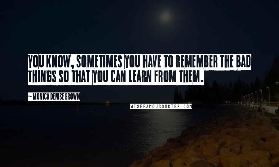 Monica Denise Brown Quotes: You know, sometimes you have to remember the bad things so that you can learn from them.