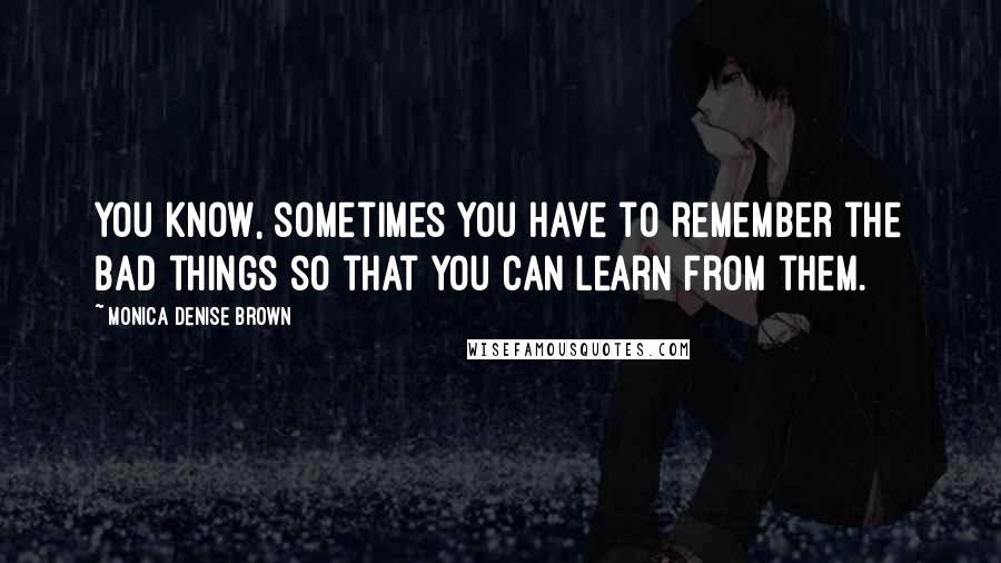 Monica Denise Brown Quotes: You know, sometimes you have to remember the bad things so that you can learn from them.