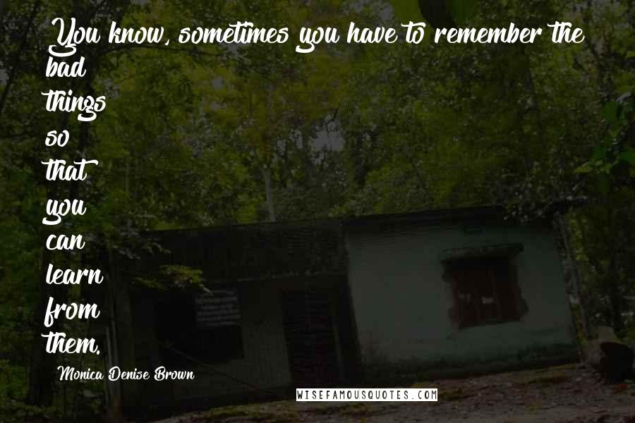 Monica Denise Brown Quotes: You know, sometimes you have to remember the bad things so that you can learn from them.