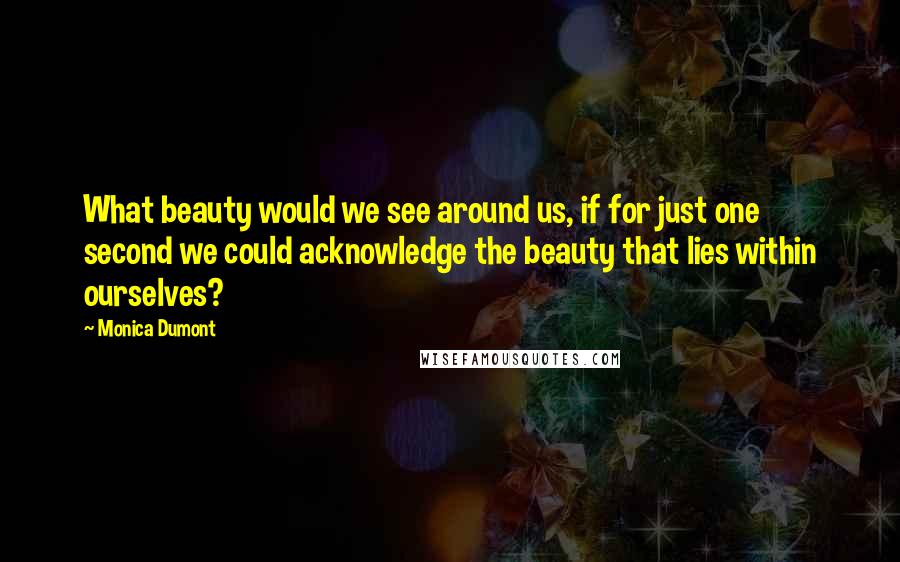 Monica Dumont Quotes: What beauty would we see around us, if for just one second we could acknowledge the beauty that lies within ourselves?