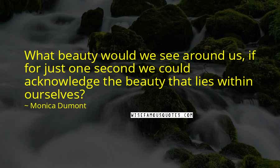 Monica Dumont Quotes: What beauty would we see around us, if for just one second we could acknowledge the beauty that lies within ourselves?