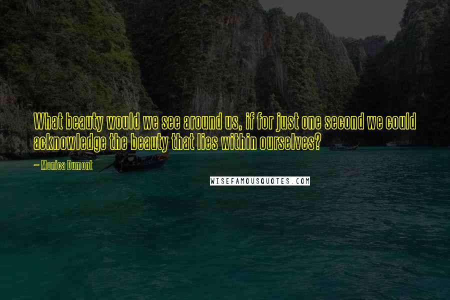 Monica Dumont Quotes: What beauty would we see around us, if for just one second we could acknowledge the beauty that lies within ourselves?