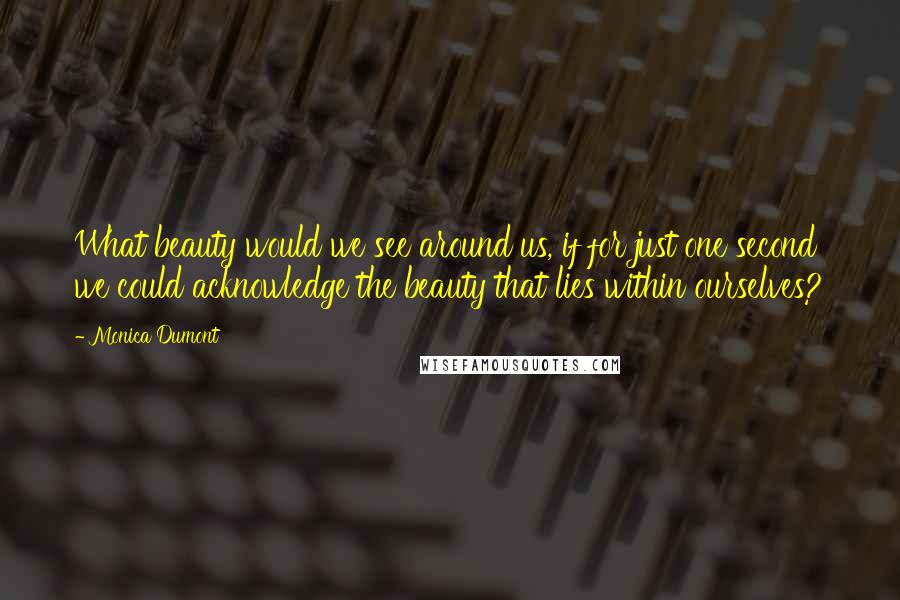 Monica Dumont Quotes: What beauty would we see around us, if for just one second we could acknowledge the beauty that lies within ourselves?