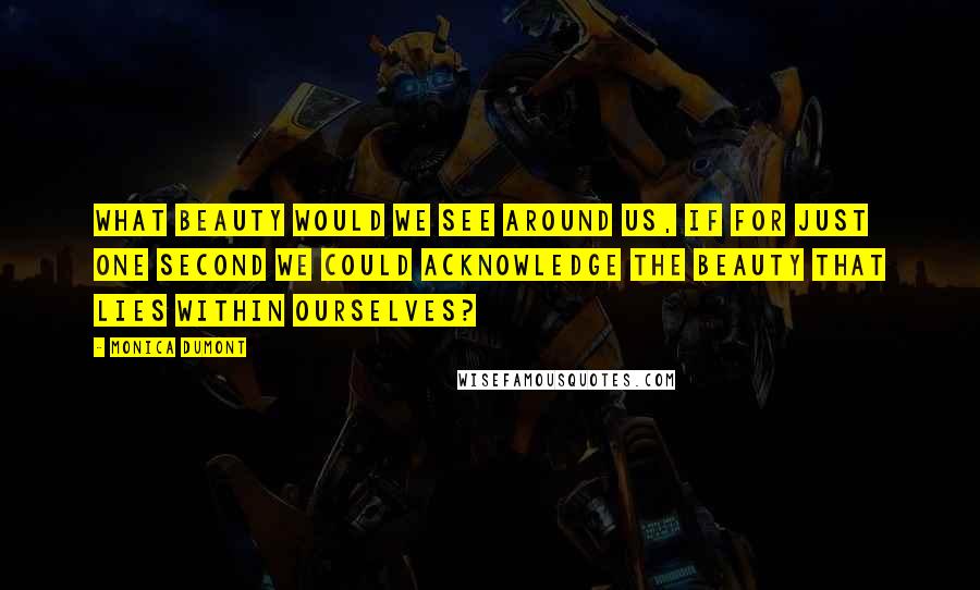 Monica Dumont Quotes: What beauty would we see around us, if for just one second we could acknowledge the beauty that lies within ourselves?