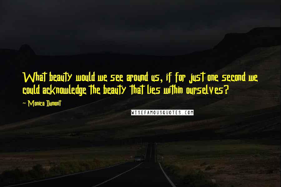 Monica Dumont Quotes: What beauty would we see around us, if for just one second we could acknowledge the beauty that lies within ourselves?