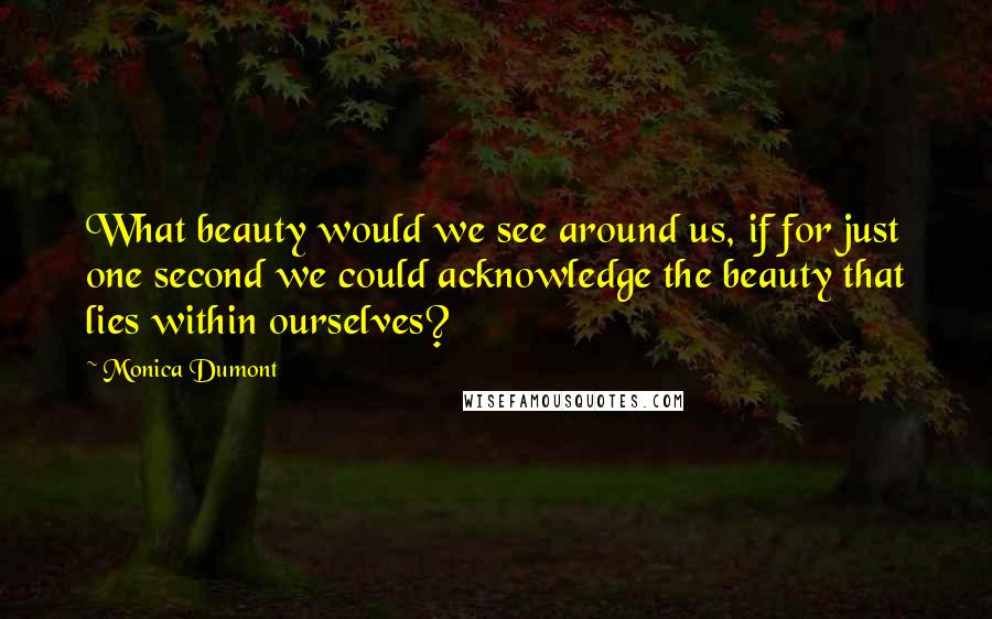 Monica Dumont Quotes: What beauty would we see around us, if for just one second we could acknowledge the beauty that lies within ourselves?