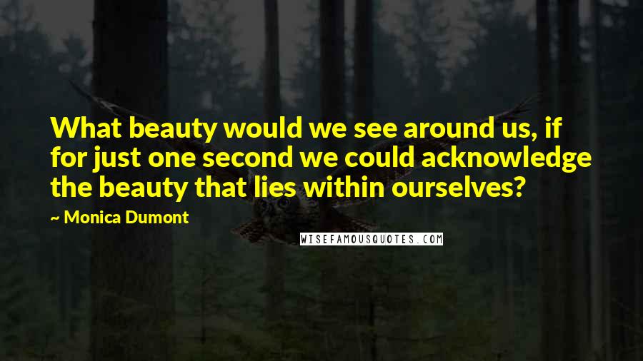 Monica Dumont Quotes: What beauty would we see around us, if for just one second we could acknowledge the beauty that lies within ourselves?