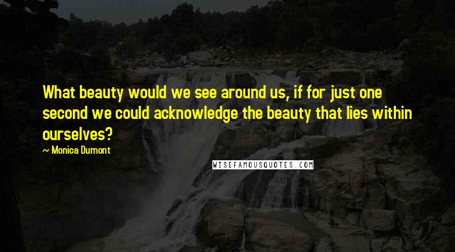 Monica Dumont Quotes: What beauty would we see around us, if for just one second we could acknowledge the beauty that lies within ourselves?