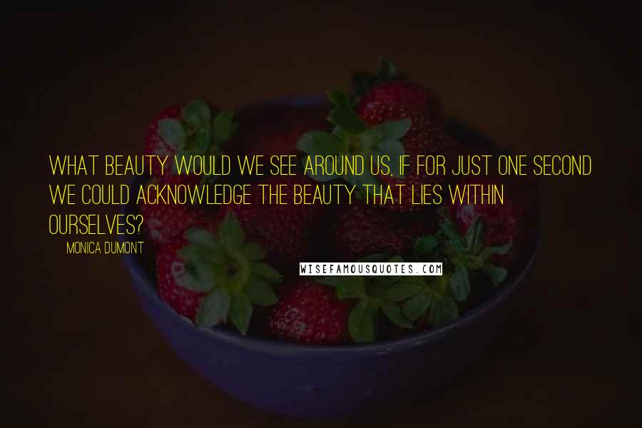 Monica Dumont Quotes: What beauty would we see around us, if for just one second we could acknowledge the beauty that lies within ourselves?