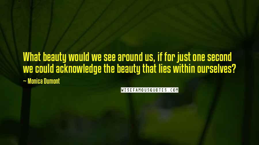 Monica Dumont Quotes: What beauty would we see around us, if for just one second we could acknowledge the beauty that lies within ourselves?