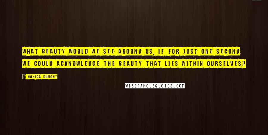 Monica Dumont Quotes: What beauty would we see around us, if for just one second we could acknowledge the beauty that lies within ourselves?