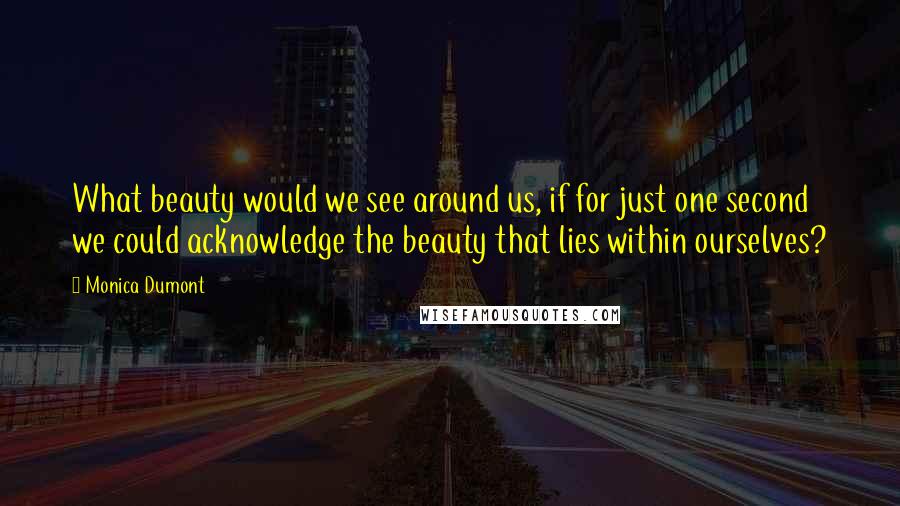 Monica Dumont Quotes: What beauty would we see around us, if for just one second we could acknowledge the beauty that lies within ourselves?