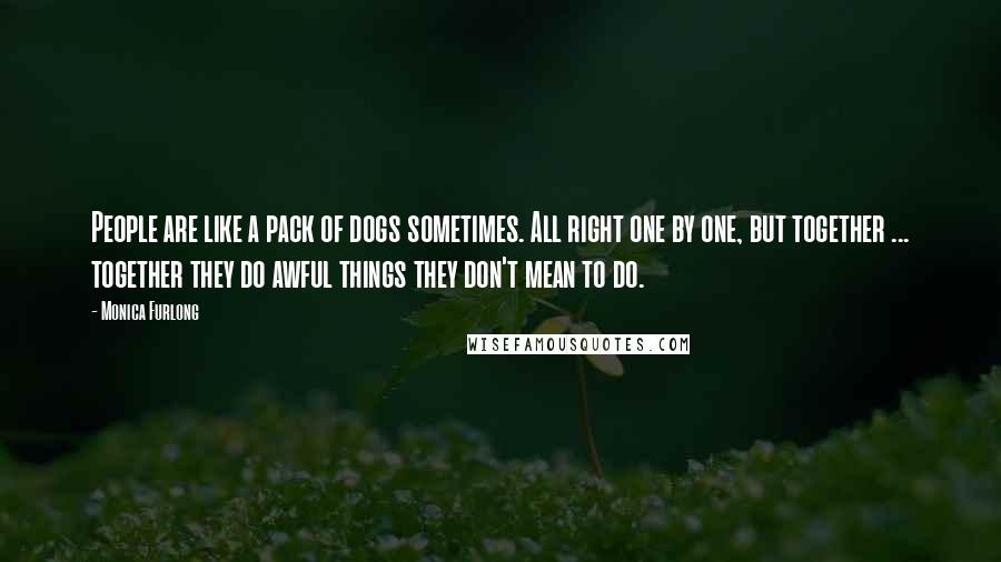 Monica Furlong Quotes: People are like a pack of dogs sometimes. All right one by one, but together ... together they do awful things they don't mean to do.