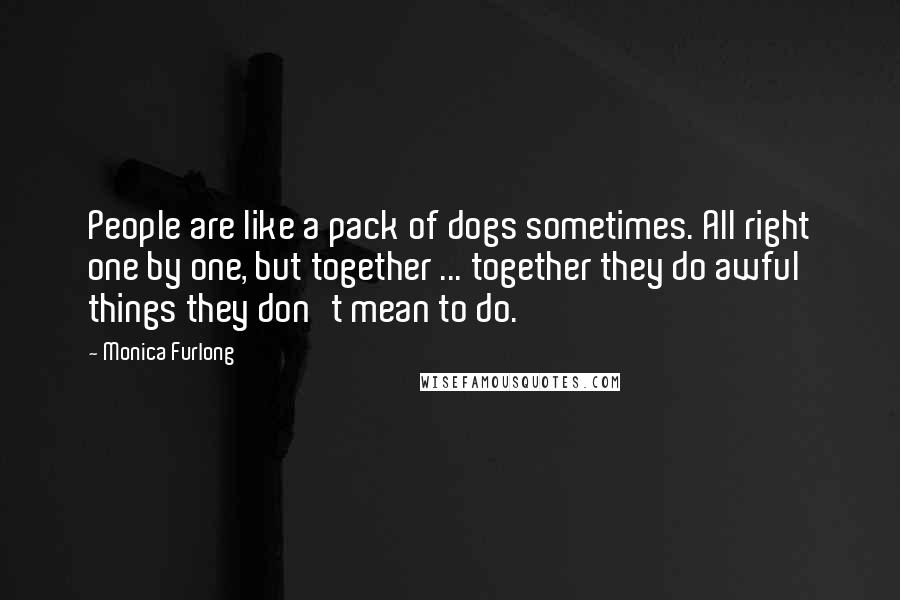 Monica Furlong Quotes: People are like a pack of dogs sometimes. All right one by one, but together ... together they do awful things they don't mean to do.