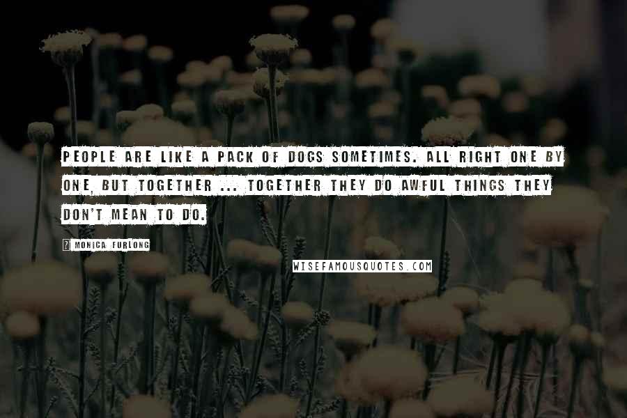 Monica Furlong Quotes: People are like a pack of dogs sometimes. All right one by one, but together ... together they do awful things they don't mean to do.