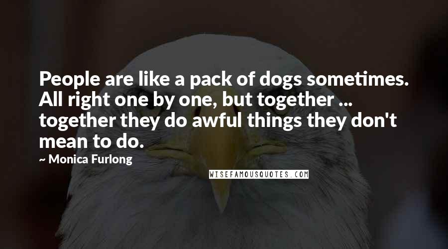 Monica Furlong Quotes: People are like a pack of dogs sometimes. All right one by one, but together ... together they do awful things they don't mean to do.