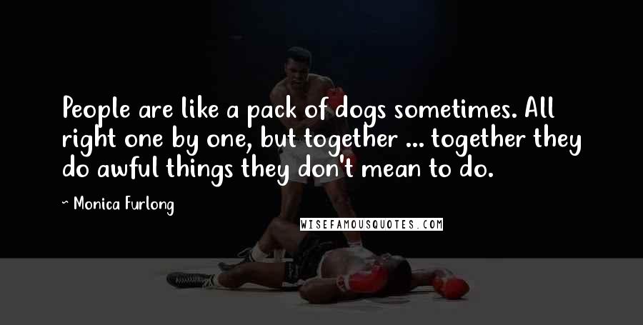 Monica Furlong Quotes: People are like a pack of dogs sometimes. All right one by one, but together ... together they do awful things they don't mean to do.