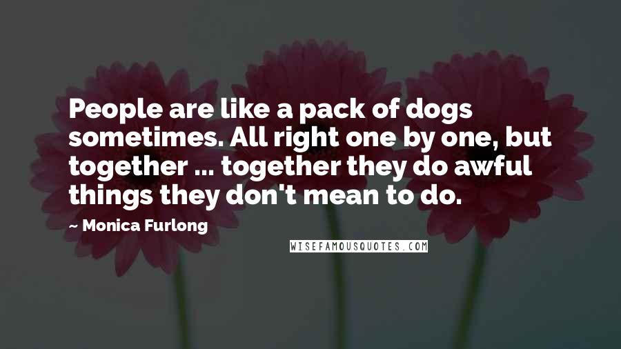 Monica Furlong Quotes: People are like a pack of dogs sometimes. All right one by one, but together ... together they do awful things they don't mean to do.