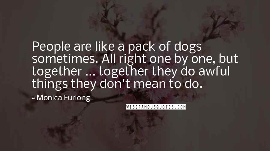 Monica Furlong Quotes: People are like a pack of dogs sometimes. All right one by one, but together ... together they do awful things they don't mean to do.