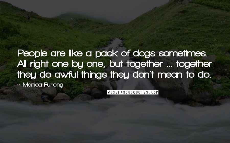 Monica Furlong Quotes: People are like a pack of dogs sometimes. All right one by one, but together ... together they do awful things they don't mean to do.