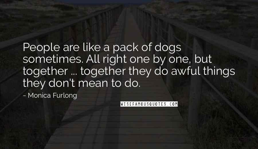 Monica Furlong Quotes: People are like a pack of dogs sometimes. All right one by one, but together ... together they do awful things they don't mean to do.