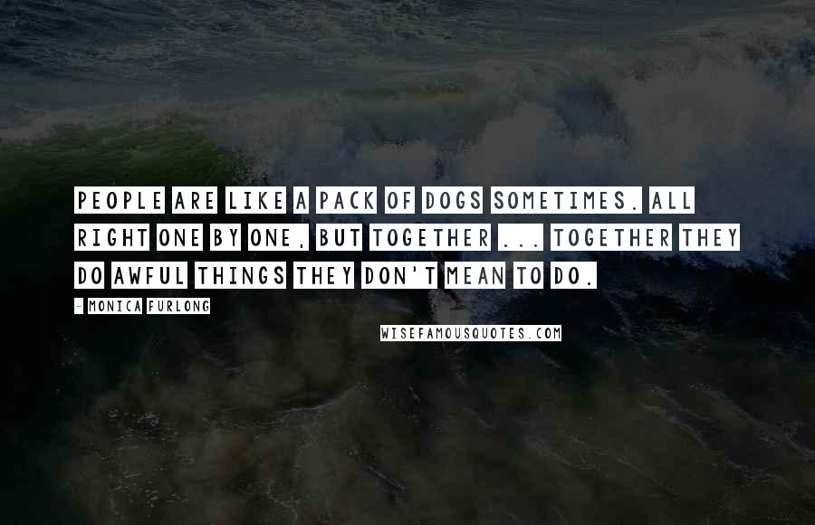 Monica Furlong Quotes: People are like a pack of dogs sometimes. All right one by one, but together ... together they do awful things they don't mean to do.