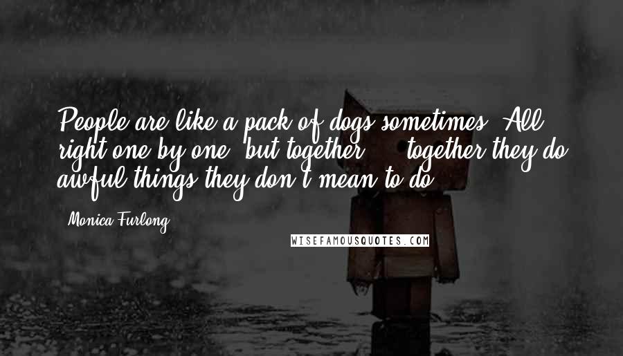 Monica Furlong Quotes: People are like a pack of dogs sometimes. All right one by one, but together ... together they do awful things they don't mean to do.