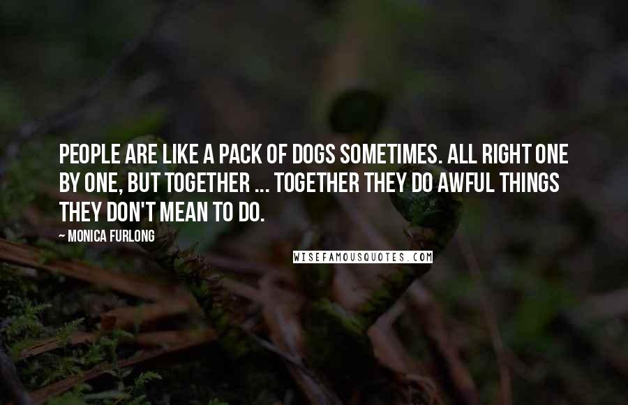 Monica Furlong Quotes: People are like a pack of dogs sometimes. All right one by one, but together ... together they do awful things they don't mean to do.