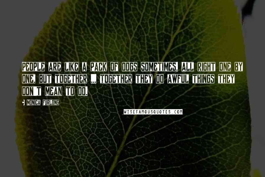 Monica Furlong Quotes: People are like a pack of dogs sometimes. All right one by one, but together ... together they do awful things they don't mean to do.