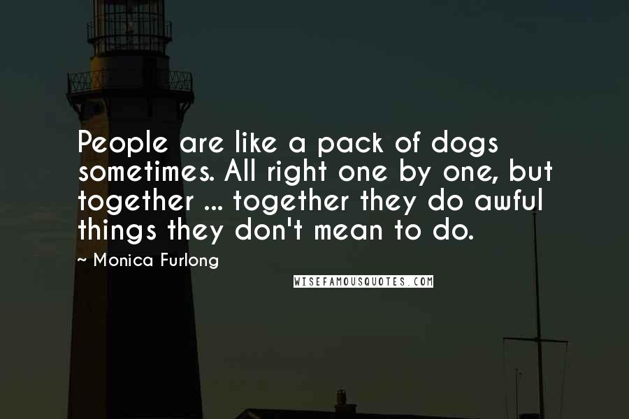 Monica Furlong Quotes: People are like a pack of dogs sometimes. All right one by one, but together ... together they do awful things they don't mean to do.