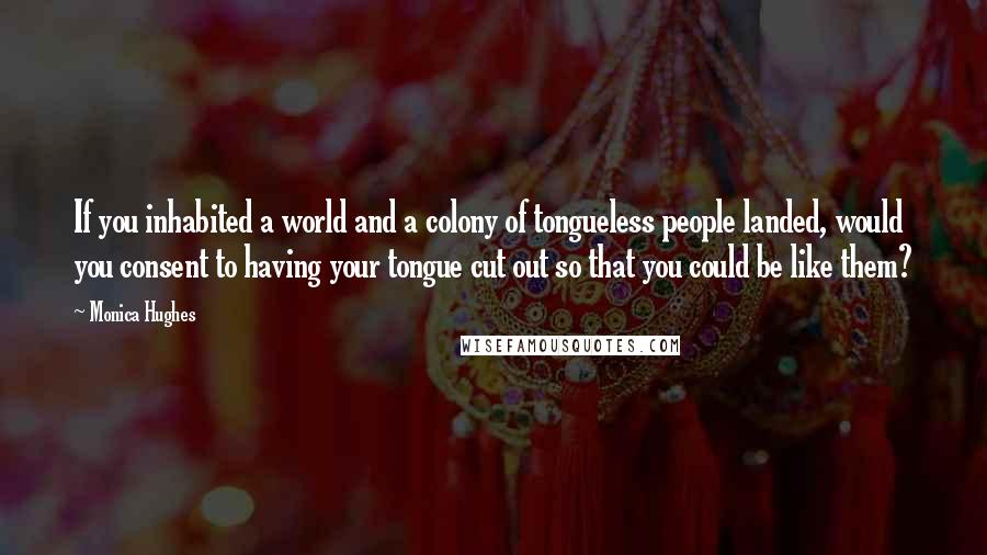 Monica Hughes Quotes: If you inhabited a world and a colony of tongueless people landed, would you consent to having your tongue cut out so that you could be like them?