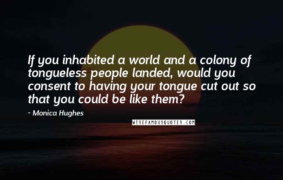 Monica Hughes Quotes: If you inhabited a world and a colony of tongueless people landed, would you consent to having your tongue cut out so that you could be like them?