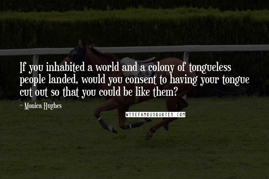 Monica Hughes Quotes: If you inhabited a world and a colony of tongueless people landed, would you consent to having your tongue cut out so that you could be like them?
