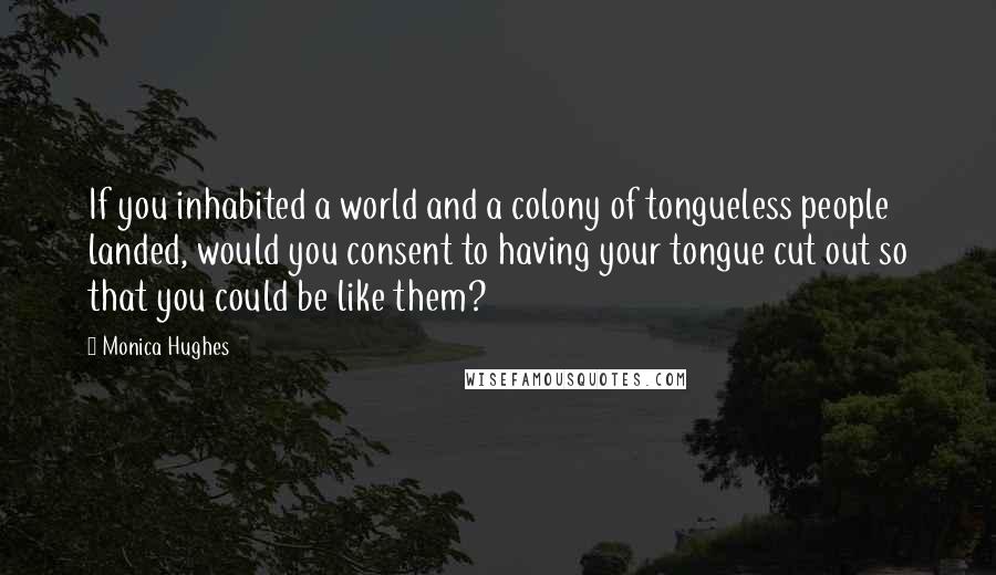Monica Hughes Quotes: If you inhabited a world and a colony of tongueless people landed, would you consent to having your tongue cut out so that you could be like them?