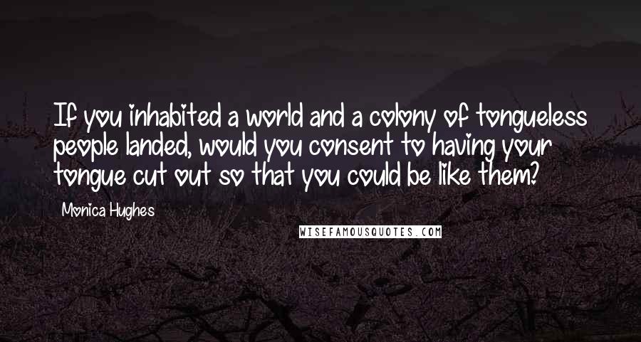 Monica Hughes Quotes: If you inhabited a world and a colony of tongueless people landed, would you consent to having your tongue cut out so that you could be like them?