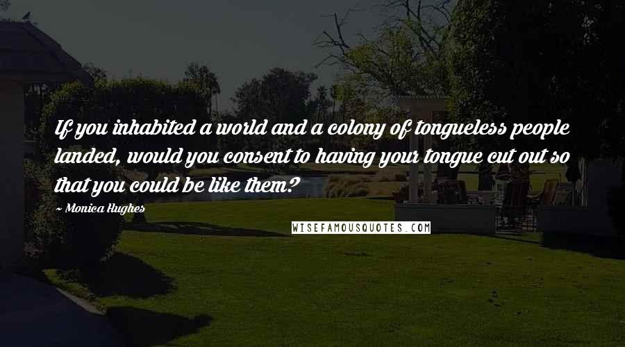 Monica Hughes Quotes: If you inhabited a world and a colony of tongueless people landed, would you consent to having your tongue cut out so that you could be like them?