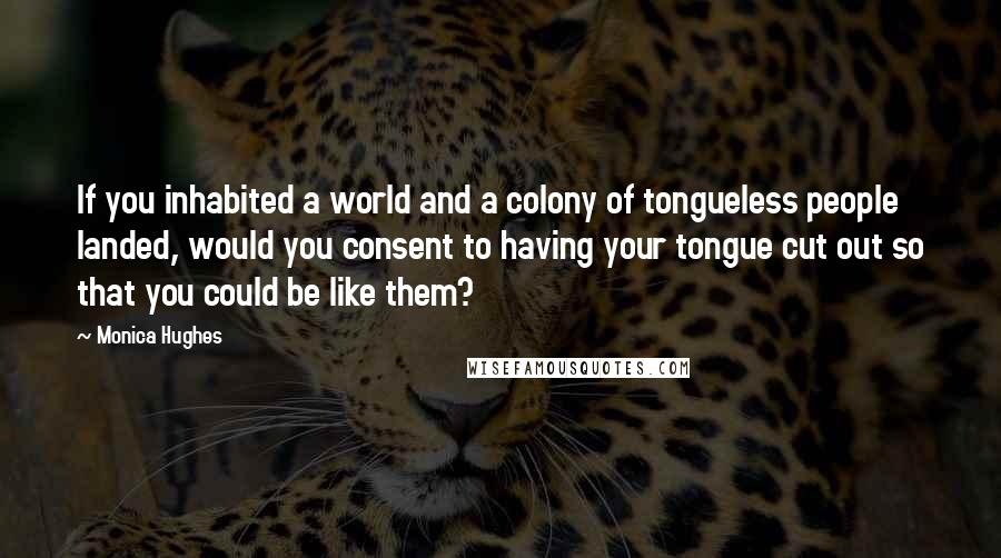 Monica Hughes Quotes: If you inhabited a world and a colony of tongueless people landed, would you consent to having your tongue cut out so that you could be like them?