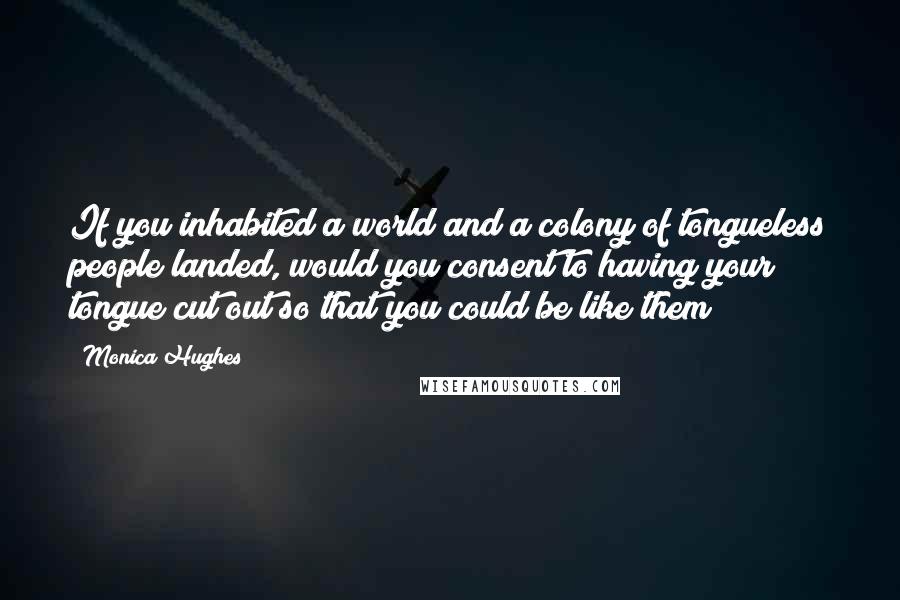 Monica Hughes Quotes: If you inhabited a world and a colony of tongueless people landed, would you consent to having your tongue cut out so that you could be like them?