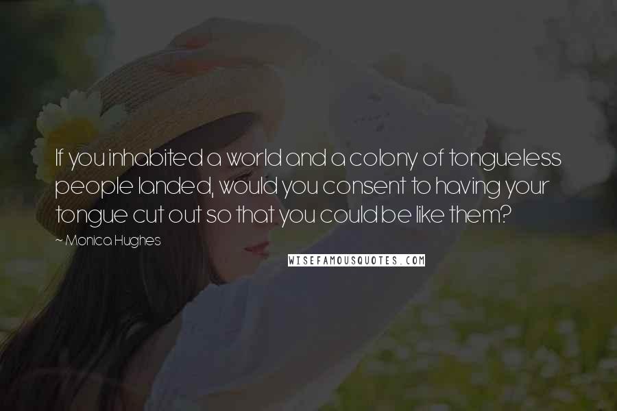 Monica Hughes Quotes: If you inhabited a world and a colony of tongueless people landed, would you consent to having your tongue cut out so that you could be like them?