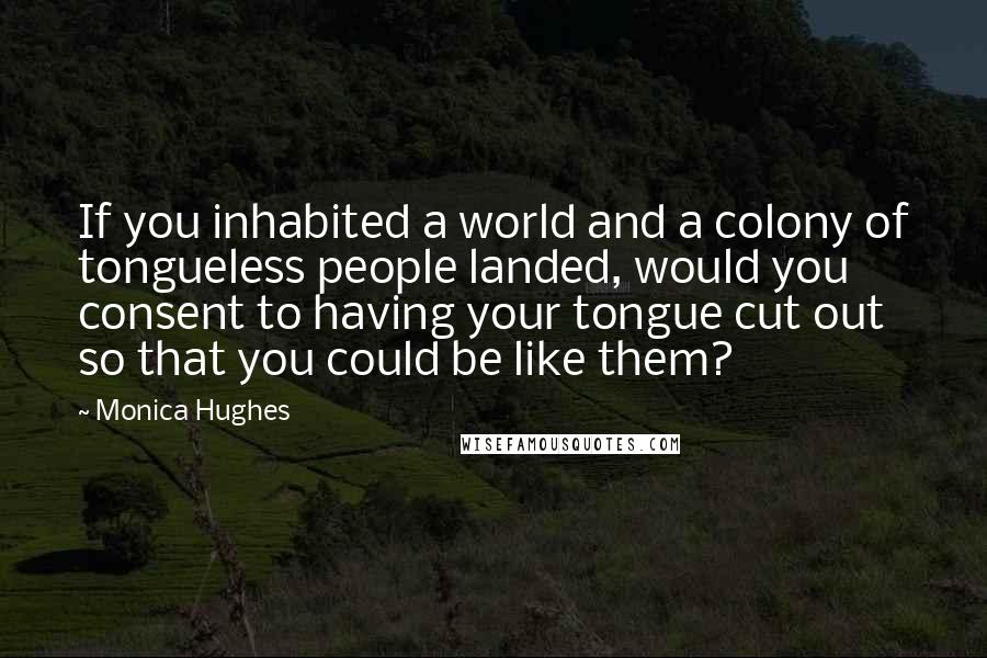 Monica Hughes Quotes: If you inhabited a world and a colony of tongueless people landed, would you consent to having your tongue cut out so that you could be like them?