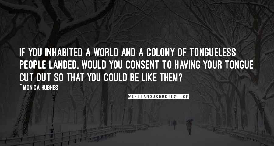 Monica Hughes Quotes: If you inhabited a world and a colony of tongueless people landed, would you consent to having your tongue cut out so that you could be like them?