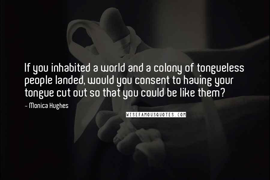 Monica Hughes Quotes: If you inhabited a world and a colony of tongueless people landed, would you consent to having your tongue cut out so that you could be like them?